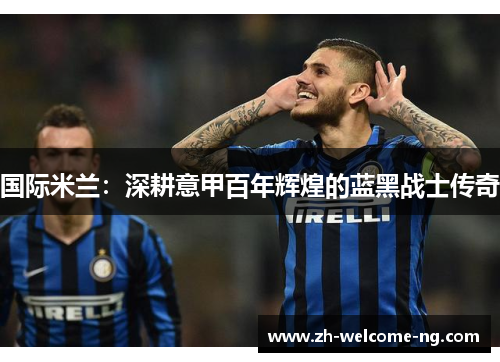 国际米兰:深耕意甲百年辉煌的蓝黑战士传奇 国际米兰:深耕意甲百年辉煌的蓝黑战士传奇